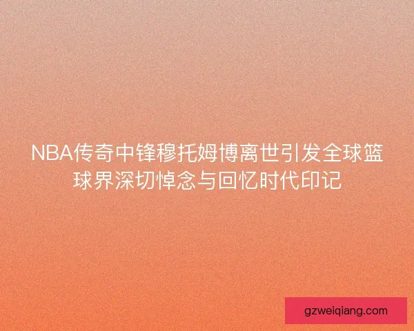 NBA传奇中锋穆托姆博离世引发全球篮球界深切悼念与回忆时代印记