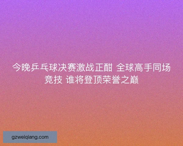 今晚乒乓球决赛激战正酣 全球高手同场竞技 谁将登顶荣誉之巅