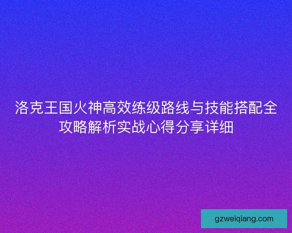 洛克王国火神高效练级路线与技能搭配全攻略解析实战心得分享详细