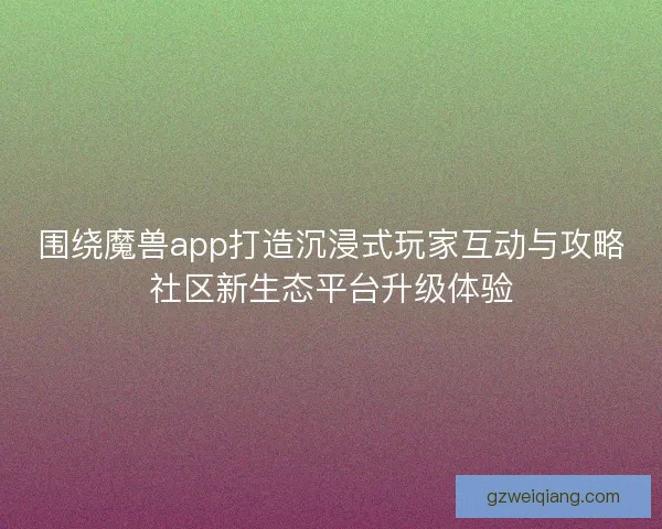 围绕魔兽app打造沉浸式玩家互动与攻略社区新生态平台升级体验