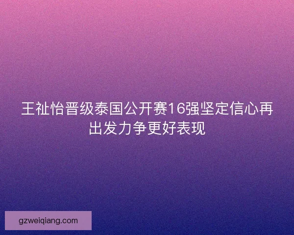 王祉怡晋级泰国公开赛16强坚定信心再出发力争更好表现
