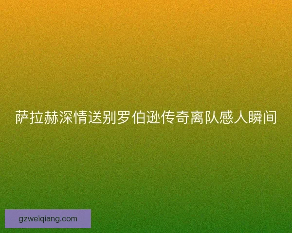 萨拉赫深情送别罗伯逊传奇离队感人瞬间
