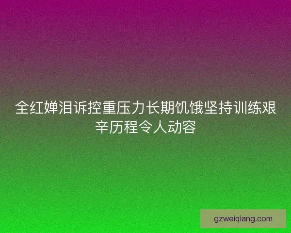 全红婵泪诉控重压力长期饥饿坚持训练艰辛历程令人动容